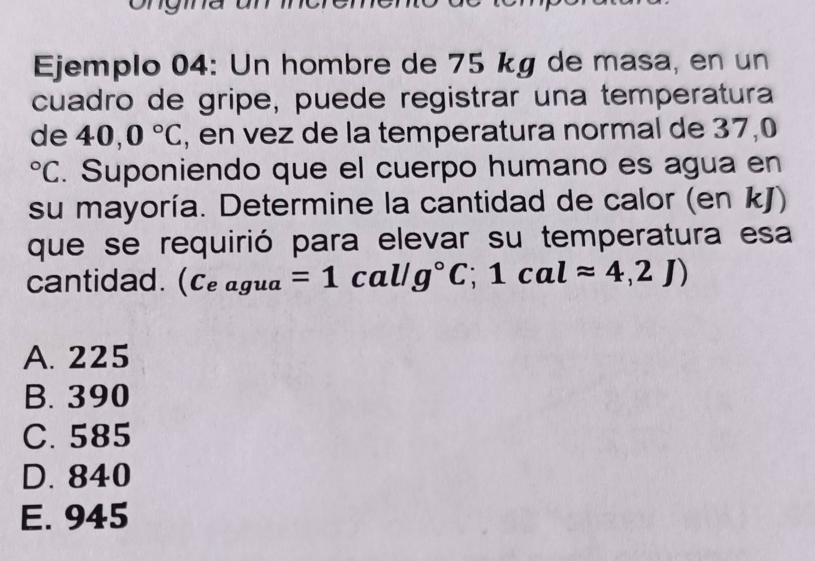 ony
Ejemplo 04: Un hombre de 75 kg de masa, en un
cuadro de gripe, puede registrar una temperatura
de 40,0°C , en vez de la temperatura normal de 37,0°C. Suponiendo que el cuerpo humano es agua en
su mayoría. Determine la cantidad de calor (en kJ)
que se requirió para elevar su temperatura esa
cantidad. (C_eagua=1cal/g°C;1calapprox 4,2J)
A. 225
B. 390
C. 585
D. 840
E. 945