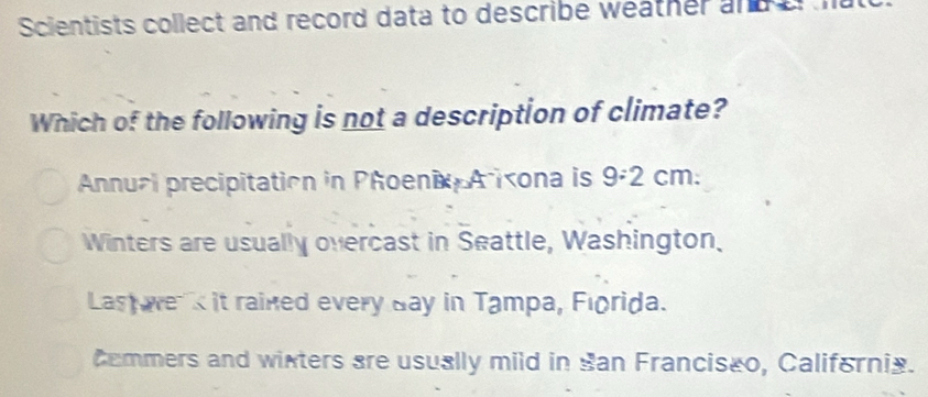 Scientists collect and record data to describe weather and a
Which of the following is not a description of climate?
Annual precipitation in Phoenix A ixona is 9:2 cm.
Winters are usually overcast in Seattle, Washington.
Last e s it rained every day in Tampa, Florida.
Commers and wixters are usually mild in San Franciseo, California.