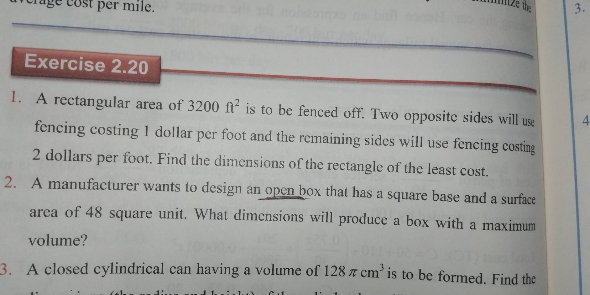 mize the 
age cost per mile. 3. 
Exercise 2.20 
1. A rectangular area of 3200ft^2 is to be fenced off. Two opposite sides will use 
4 
fencing costing 1 dollar per foot and the remaining sides will use fencing costing
2 dollars per foot. Find the dimensions of the rectangle of the least cost. 
2. A manufacturer wants to design an open box that has a square base and a surface 
area of 48 square unit. What dimensions will produce a box with a maximum 
volume? 
3. A closed cylindrical can having a volume of 128π cm^3 is to be formed. Find the