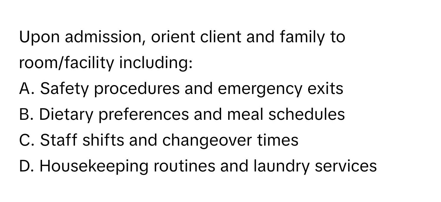 Upon admission, orient client and family to room/facility including:
A. Safety procedures and emergency exits
B. Dietary preferences and meal schedules
C. Staff shifts and changeover times
D. Housekeeping routines and laundry services