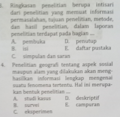 Ringkasan penelitian berupa intisari
dari penelitian yang memuat informasi
permasalahan, tujuan penelitian, metode,
dan hasil penelitian, dalam laporan
penelitian terdapat pada bagian ....
A. pembuka D. penutup
B. isi E. daftar pustaka
C. simpulan dan saran
4. Penelitian geografi tentang aspek sosial
maupun alam yang dilakukan akan meng-
hasilkan informasi lengkap mengenai
suatu fenomena tertentu. Hal ini merupa-
kan bentuk penelitian ....
A. studi kasus D. deskriptif
B. survei E. campuran
C. eksperimen