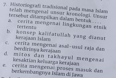 Historiografi tradisional pada masa Islam 
telah mengenal unsur kronologi. Unsur 
tersebut ditampilkan dalam bentuk . . . . 
a. cerita mengenai lingkungan etnik 
tertentu 
b. konsep kalifatullah yang dianut 
kerajaan Islam 
c. cerita mengenai asal-usul raja dan 
berdirinya kerajaan 
d. mitos dan takhayul mengenai 
kesaktian keluarga kerajaan 
e. cerita mengenai proses masuk dan 
berkembangnya Islam di Jawa