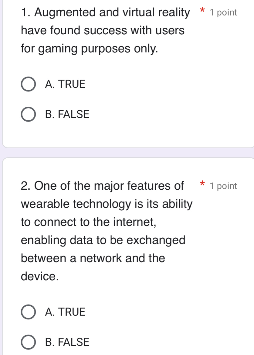 Augmented and virtual reality * 1 point
have found success with users
for gaming purposes only.
A. TRUE
B. FALSE
2. One of the major features of * 1 point
wearable technology is its ability
to connect to the internet,
enabling data to be exchanged
between a network and the
device.
A. TRUE
B. FALSE