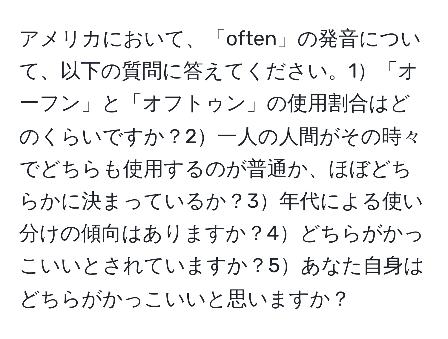 アメリカにおいて、「often」の発音について、以下の質問に答えてください。1「オーフン」と「オフトゥン」の使用割合はどのくらいですか？2一人の人間がその時々でどちらも使用するのが普通か、ほぼどちらかに決まっているか？3年代による使い分けの傾向はありますか？4どちらがかっこいいとされていますか？5あなた自身はどちらがかっこいいと思いますか？