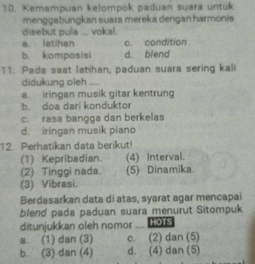 Kemampuan kelompok paduan suara untuk
menggabungkan suara mereka dengan harmonis
disebut pula ... vokal.
a. latihan c. condition
b. komposisi d. blend
11. Pada saat latihan, paduan suara sering kali
didukung oleh ....
a. iringan musik gitar kentrung
b. doa dari konduktor
c. rasa bangga dan berkelas
d. iringan musik piano
12. Perhatikan data berikut!
(1) Kepribadian. (4) Interval.
(2) Tinggi nada. (5) Dinamika.
(3) Vibrasi.
Berdasarkan data di atas, syarat agar mencapai
blend pada paduan suara menurut Sitompuk
ditunjukkan oleh nomor HOTS
a. (1) dan (3) c. (2) dan (5)
b. (3) dan (4) d. (4) dan (5)