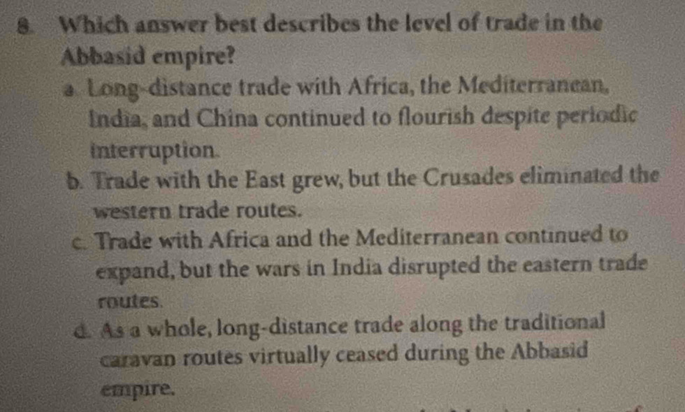 Which answer best describes the level of trade in the
Abbasid empire?
a Long-distance trade with Africa, the Mediterranean,
India, and China continued to flourish despite periodic
interruption.
b. Trade with the East grew, but the Crusades eliminated the
western trade routes.
c. Trade with Africa and the Mediterranean continued to
expand, but the wars in India disrupted the eastern trade
routes.
d. As a whole, long-distance trade along the traditional
caravan routes virtually ceased during the Abbasid
empire.