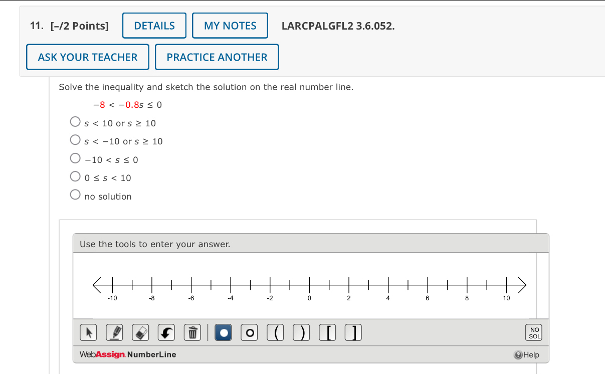 DETAILS MYNOTES LARCPALGFL2 3.6.052.
ASK YOUR TEACHER PRACTICE ANOTHER
Solve the inequality and sketch the solution on the real number line.
-8
s<10</tex> or s≥ 10
s or s≥ 10
-10
0≤ s<10</tex>
no solution
Use the tools to enter your answer.
)
NO
so
WebAssign NumberLine Help