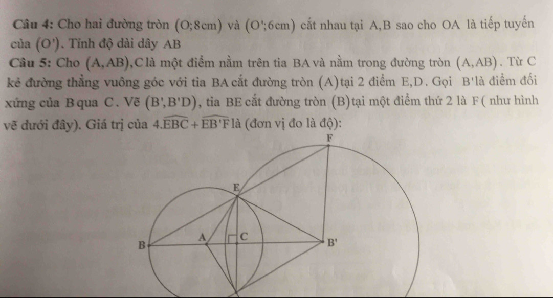 Cho hai đường tròn (0;8cm) và (O';6cm) cắt nhau tại A,B sao cho OA là tiếp tuyến
cia(O'). Tính độ dài dây AB
Câu 5: Cho (A,AB) 0,C là một điểm nằm trên tia BA và nằm trong đường tròn (A,AB). Từ C
kẻ đường thẳng vuông góc với tia BA cắt đường tròn (A)tại 2 điểm E,D. Gọi B'là điểm đối
xứng của B qua C. Vẽ (B',B'D) , tia BE cắt đường tròn (B)tại một điểm thứ 2 là F( như hình
vẽ đưới đây). Giá trị của 4.widehat EBC+widehat EB'F là (đơn vị đo là độ):