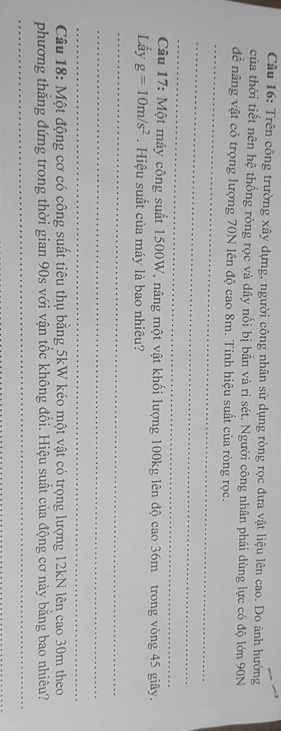 Trên công trường xây dựng, người công nhân sử dụng ròng rọc đưa vật liệu lên cao. Do ảnh hưởng 
của thời tiết nên hệ thống ròng rọc và dây nối bị bần và rỉ sét. Người công nhân phải dùng lực có độ lớn 90N
_ 
để nâng vật có trọng lượng 70N lên độ cao 8m. Tính hiệu suất của ròng rọc. 
_ 
_ 
Câu 17: Một máy công suất 1500W, nâng một vật khối lượng 100kg lên độ cao 36m trong vòng 45 giây. 
Lấy g=10m/s^2. Hiệu suất của máy là bao nhiêu? 
_ 
_ 
_ 
Câu 18: Một động cơ có công suất tiêu thụ bằng 5kW kéo một vật có trọng lượng 12kN lên cao 30m theo 
phương thắng đứng trong thời gian 90s với vận tốc không đồi. Hiệu suất của động cơ này bằng bao nhiêu? 
_ 
_