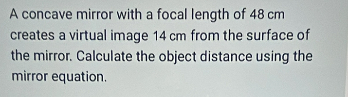 A concave mirror with a focal length of 48 cm
creates a virtual image 14 cm from the surface of 
the mirror. Calculate the object distance using the 
mirror equation.