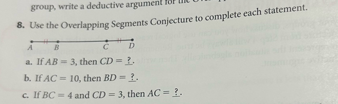 group, write a deductive argument for the t 
8. Use the Overlapping Segments Conjecture to complete each statement.
A B C D
a. If AB=3 , then CD= ? . 
b. If AC=10 , then BD=
c. If BC=4 and CD=3 , then AC= ?.