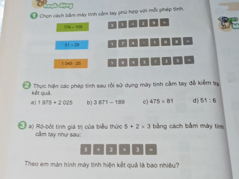 Chọn cách bám máy tính cầm tay phù hợp với mỗi phép tính.
174-108 5 1 x 2 9 -
51* 29
1 7 4 、 1 0 8 =
1045:25 1 0 4 5 * 2 5 = 
Thực hiện các phép tính sau rồi sử dụng máy tính cầm tay để kiểm tra 
kết quả. 
a) 1975+2025 b) 3871-189 c) 475* 81 d) 51:6
a) Rô-bốt tính giá trị của biểu thức 5+2* 3 bằng cách bắm máy tinh 
cầm tay như sau:
5 k_1 2 × □ 3 =
Theo em màn hình máy tính hiện kết quả là bao nhiêu?