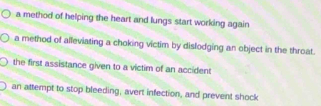 a method of helping the heart and lungs start working again
a method of alleviating a choking victim by dislodging an object in the throat.
the first assistance given to a victim of an accident
an attempt to stop bleeding, avert infection, and prevent shock