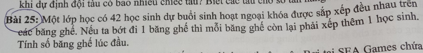 khi dự định đội tàu có bao nhiều chiếc tàu? Biết các tàu cho 
Bài 25: Một lớp học có 42 học sinh dự buổi sinh hoạt ngoại khóa được sắp xếp đều nhau trên 
eác băng ghế. Nếu ta bớt đi 1 băng ghế thì mỗi băng ghế còn lại phải xếp thêm 1 học sinh. 
Tính số băng ghế lúc đầu. 
SF A ames chứa