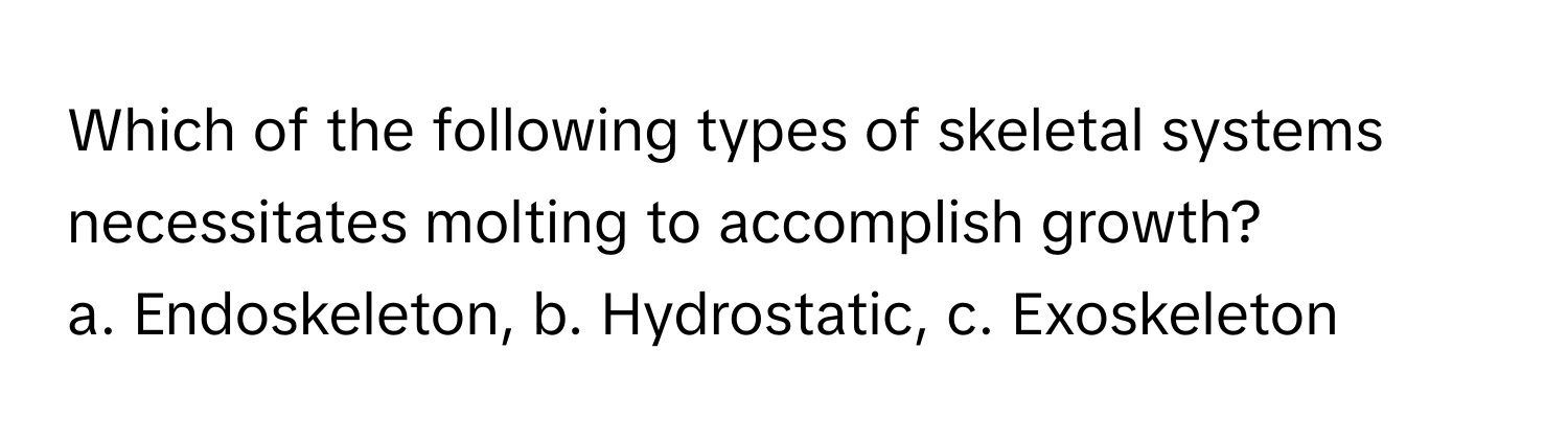 Which of the following types of skeletal systems necessitates molting to accomplish growth?

a. Endoskeleton, b. Hydrostatic, c. Exoskeleton