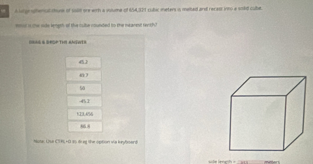 A large spherical shunk of solid are with a volume of 654,321 cubic meters is melted and recass into a solid cube.
whst it the side lingth of the cube rounded to the nearest tenth?
OKAG & DROP THE ANSWER
45.2
49.7
50
-45.2
123,456
86.8
Niote: Use CTRL+D to drag the option via keyboard
side length = 251 meters