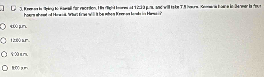 Keenan is flying to Hawaii for vacation. His flight leaves at 12:30 p.m. and will take 7.5 hours. Keenan's home in Denver is four
hours ahead of Hawaii. What time will it be when Keenan lands in Hawaii?
4:00 p.m.
12:00 a.m、
9:00 a.m.
8:00 p.m,