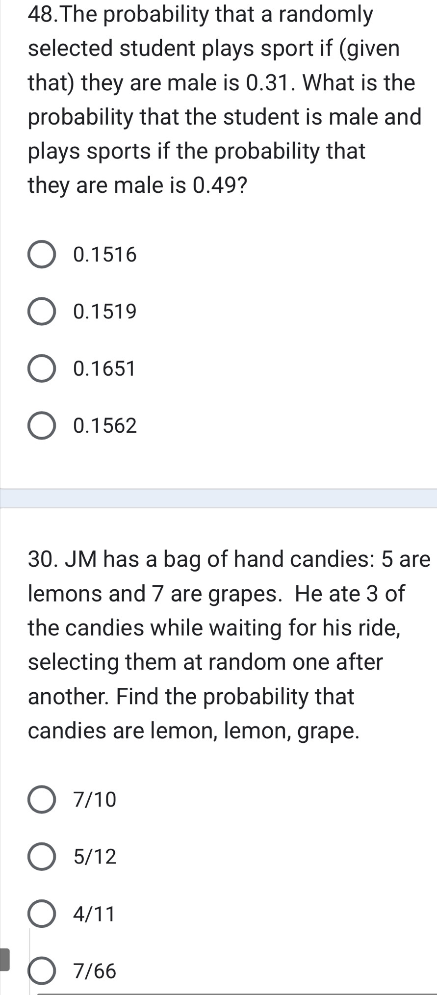 The probability that a randomly
selected student plays sport if (given
that) they are male is 0.31. What is the
probability that the student is male and
plays sports if the probability that
they are male is 0.49?
0.1516
0.1519
0.1651
0.1562
30. JM has a bag of hand candies: 5 are
lemons and 7 are grapes. He ate 3 of
the candies while waiting for his ride,
selecting them at random one after
another. Find the probability that
candies are lemon, lemon, grape.
7/10
5/12
4/11
7/66