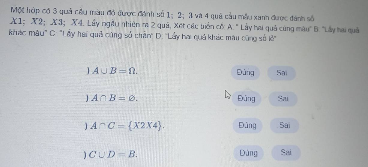 Một hộp có 3 quả cầu màu đỏ được đánh số 1; 2; 3 và 4 quả cầu mầu xanh được đánh số
X1; X2; X3; X4. Lấy ngẫu nhiên ra 2 quả, Xét các biển cổ: A: " Lấy hai quả cùng màu" B: "Lấy hai quả
khác màu” C: “Lấy hai quả cùng số chẵn” D: “Lấy hai quả khác màu cùng số lẻ”
A∪ B=Omega. Đúng Sai
A∩ B=varnothing. Đúng Sai
A∩ C= X2X4. Đúng Sai
C∪ D=B. Đúng Sai