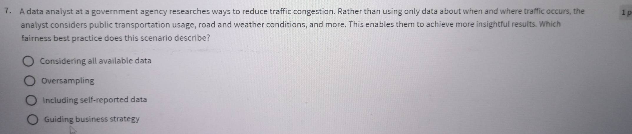 A data analyst at a government agency researches ways to reduce traffic congestion. Rather than using only data about when and where traffic occurs, the 1 p
analyst considers public transportation usage, road and weather conditions, and more. This enables them to achieve more insightful results. Which
fairness best practice does this scenario describe?
Considering all available data
Oversampling
Including self-reported data
Guiding business strategy