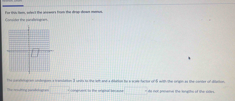 For this item, select the answers from the drop-down menus. 
Consider the parallelogram. 
The parallelogram undergoes a translation 3 units to the left and a dilation by a scale factor of 6 with the origin as the center of dilation. 
The resulting parallelogram □° congruent to the original because □° do not preserve the lengths of the sides.