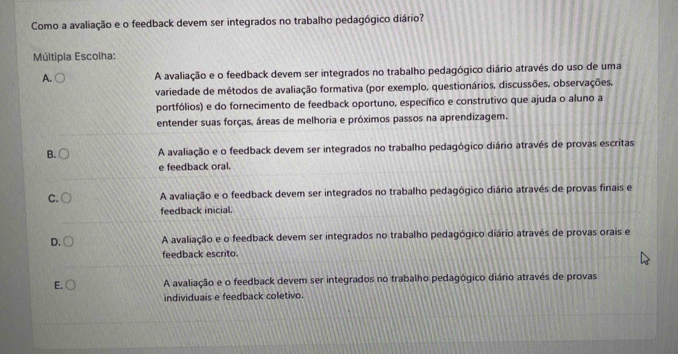 Como a avaliação e o feedback devem ser integrados no trabalho pedagógico diário?
Múltipla Escolha:
A. A avaliação e o feedback devem ser integrados no trabalho pedagógico diário através do uso de uma
variedade de métodos de avaliação formativa (por exemplo, questionários, discussões, observações,
portfólios) e do fornecimento de feedback oportuno, específico e construtivo que ajuda o aluno a
entender suas forças, áreas de melhoria e próximos passos na aprendizagem.
B. A avaliação e o feedback devem ser integrados no trabalho pedagógico diário através de provas escritas
e feedback oral.
C. A avaliação e o feedback devem ser integrados no trabalho pedagógico diário através de provas finais e
feedback inicial.
D. A avaliação e o feedback devem ser integrados no trabalho pedagógico diário através de provas orais e
feedback escrito.
E. A avaliação e o feedback devem ser integrados no trabalho pedagógico diário através de provas
individuais e feedback coletivo.