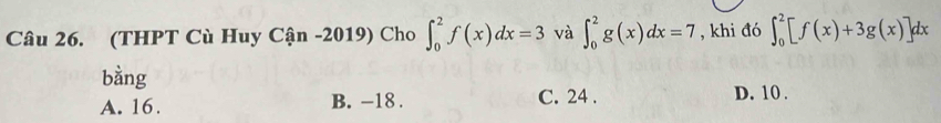 (THPT Cù Huy Cận -2019) Cho ∈t _0^2f(x)dx=3 và ∈t _0^2g(x)dx=7 , khi đó ∈t _0^2[f(x)+3g(x)]dx
bàng
C. 24.
A. 16. B. -18. D. 10.