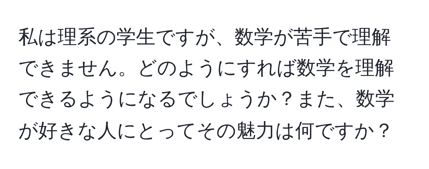 私は理系の学生ですが、数学が苦手で理解できません。どのようにすれば数学を理解できるようになるでしょうか？また、数学が好きな人にとってその魅力は何ですか？