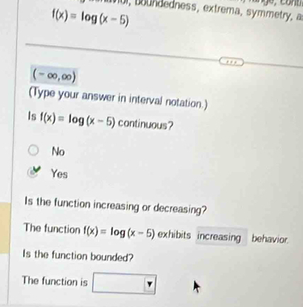 tnul, boundedness, extrema, symmetry, a
f(x)=log (x-5)
(-∈fty ,∈fty )
(Type your answer in interval notation.)
Is f(x)=log (x-5) continuous?
No
Yes
Is the function increasing or decreasing?
The function f(x)=log (x-5) exhibits increasing behavior.
Is the function bounded?
The function is