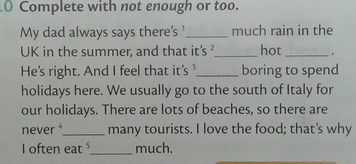 Complete with not enough or too. 
My dad always says there's ¹_ much rain in the 
UK in the summer, and that it's ²_ hot_ 
。 
He's right. And I feel that it's _boring to spend 
holidays here. We usually go to the south of Italy for 
our holidays. There are lots of beaches, so there are 
never _many tourists. I love the food; that's why 
I often eat ⁵_ much.