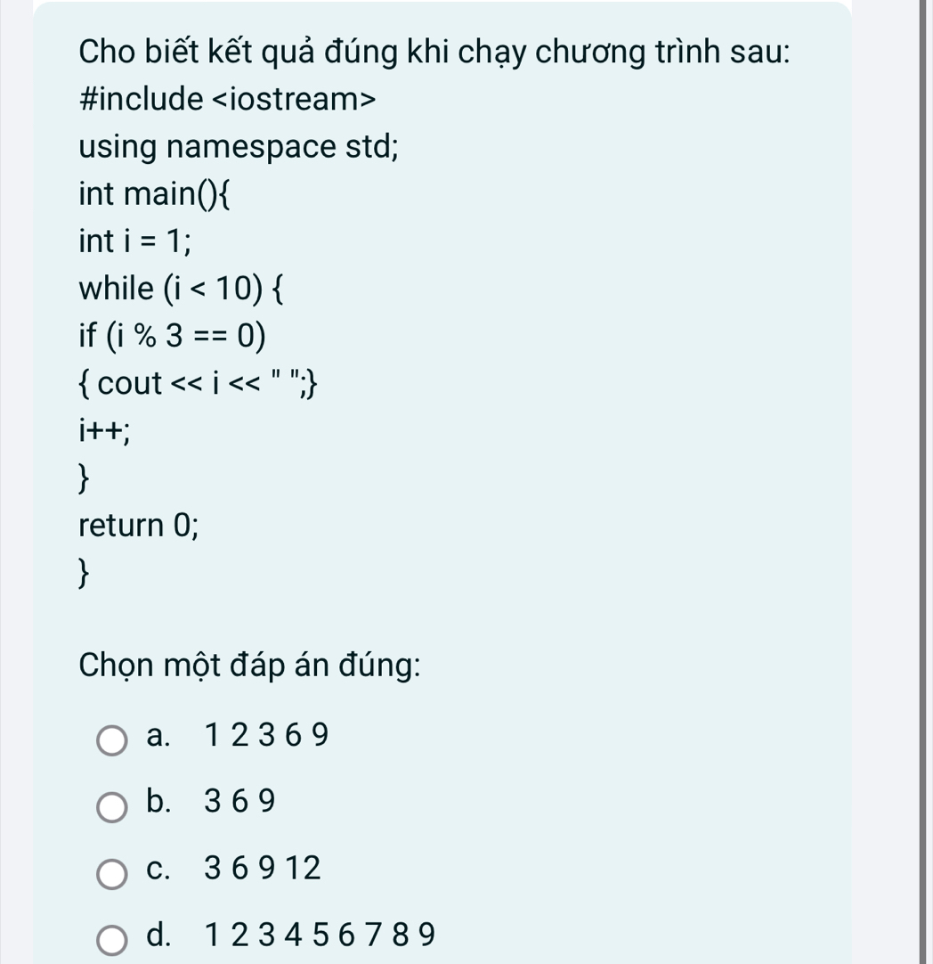 Cho biết kết quả đúng khi chạy chương trình sau:
#include
using namespace std;
int main()
int i=1
while (i<10)
if (i% 3==0)
 cout<<i<<''';
i++;

return 0;

Chọn một đáp án đúng:
a. 1 2 3 6 9
b. 3 6 9
c. 3 6 9 12
d. 1 2 3 4 5 6 7 8 9