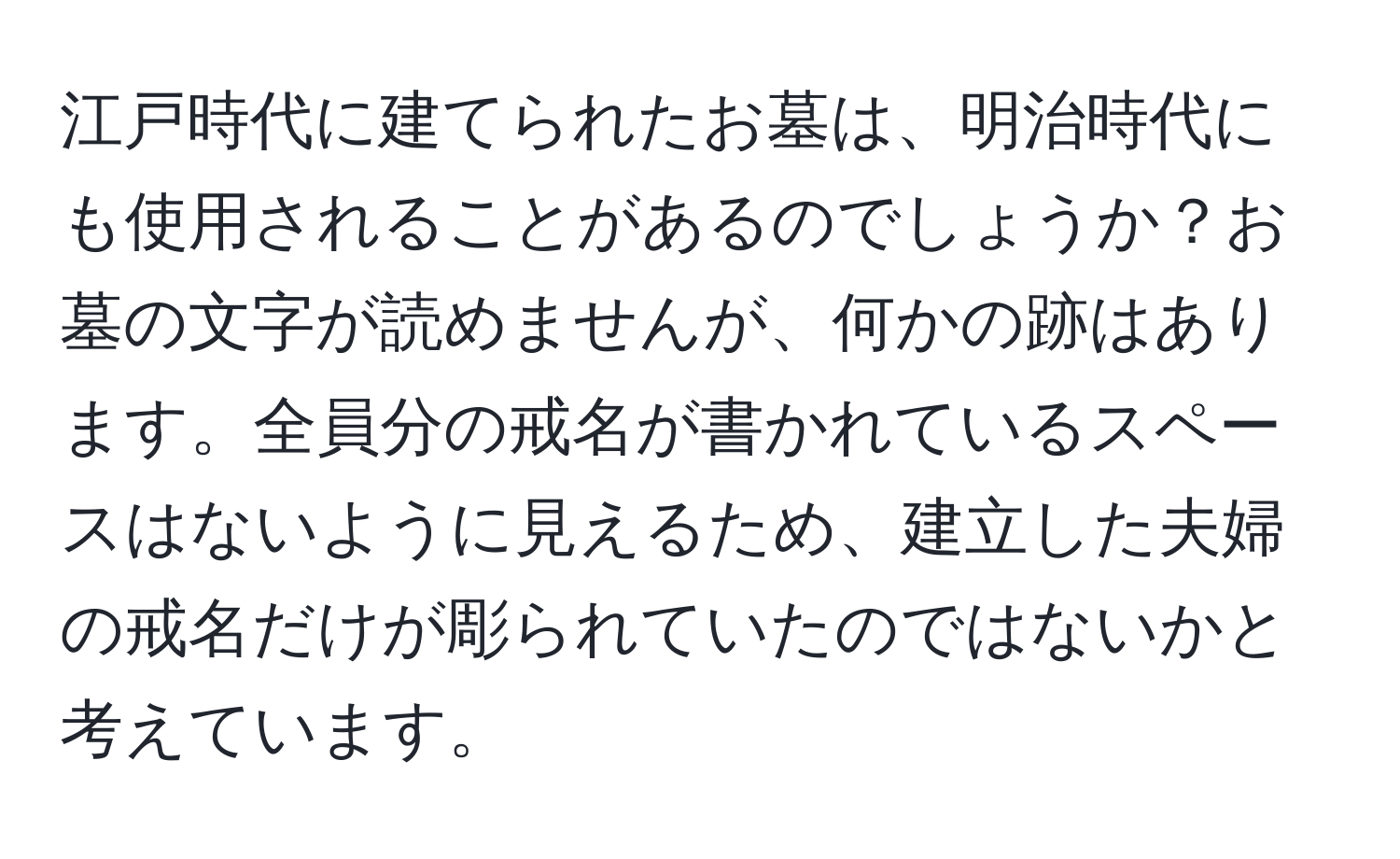 江戸時代に建てられたお墓は、明治時代にも使用されることがあるのでしょうか？お墓の文字が読めませんが、何かの跡はあります。全員分の戒名が書かれているスペースはないように見えるため、建立した夫婦の戒名だけが彫られていたのではないかと考えています。