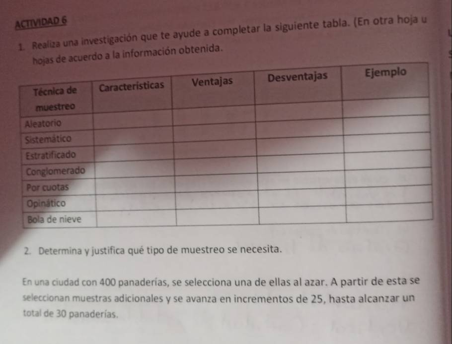 ACTIVIDAD 6 
1. Realiza una investigación que te ayude a completar la siguiente tabla. (En otra hoja u 
erdo a la información obtenida. 
2. Determina y justifica qué tipo de muestreo se necesita. 
En una ciudad con 400 panaderías, se selecciona una de ellas al azar. A partir de esta se 
seleccionan muestras adicionales y se avanza en incrementos de 25, hasta alcanzar un 
total de 30 panaderías.