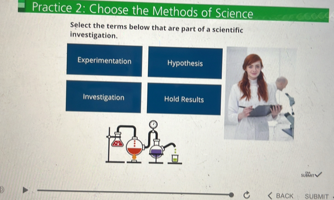 Practice 2: Choose the Methods of Science
Select the terms below that are part of a scientific
investigation.
Experimentation Hypothesis
Investigation Hold Results
SUBMIT
)
_
C BACK SUBMIT