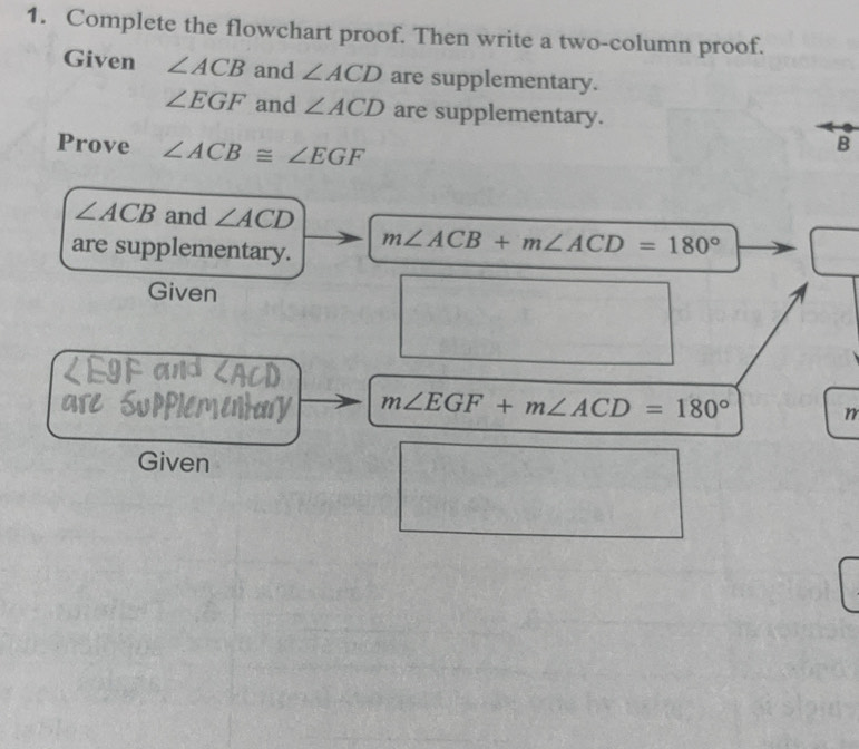 Complete the flowchart proof. Then write a two-column proof. 
Given ∠ ACB and ∠ ACD are supplementary.
∠ EGF and ∠ ACD are supplementary. 
Prove ∠ ACB≌ ∠ EGF
B
∠ ACB and ∠ ACD
are supplementary.
m∠ ACB+m∠ ACD=180°
Given
m∠ EGF+m∠ ACD=180° n 
Given