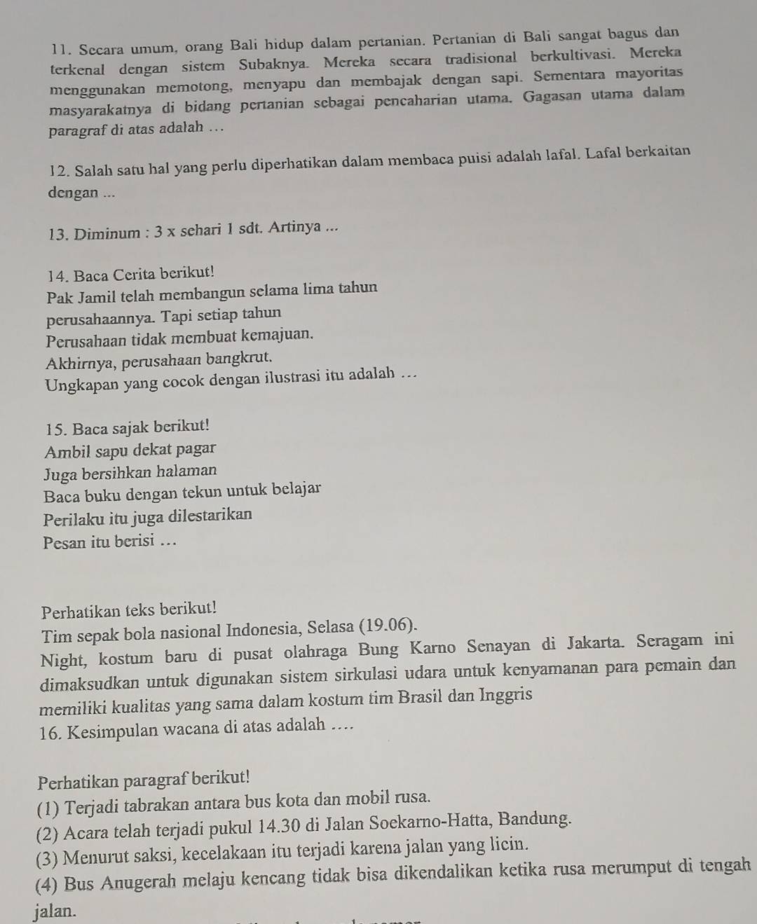 Secara umum, orang Bali hidup dalam pertanian. Pertanian di Bali sangat bagus dan
terkenal dengan sistem Subaknya. Mereka secara tradisional berkultivasi. Mereka
menggunakan memotong, menyapu dan membajak dengan sapi. Sementara mayoritas
masyarakatnya di bidang pertanian sebagai pencaharian utama. Gagasan utama dalam
paragraf di atas adalah ….
12. Salah satu hal yang perlu diperhatikan dalam membaca puisi adalah lafal. Lafal berkaitan
dengan ...
13. Diminum : 3 x schari 1 sdt. Artinya ...
14. Baca Cerita berikut!
Pak Jamil telah membangun selama lima tahun
perusahaannya. Tapi setiap tahun
Perusahaan tidak membuat kemajuan.
Akhirnya, perusahaan bangkrut.
Ungkapan yang cocok dengan ilustrasi itu adalah ..
15. Baca sajak berikut!
Ambil sapu dekat pagar
Juga bersihkan halaman
Baca buku dengan tekun untuk belajar
Perilaku itu juga dilestarikan
Pesan itu berisi …
Perhatikan teks berikut!
Tim sepak bola nasional Indonesia, Selasa (19.06).
Night, kostum baru di pusat olahraga Bung Karno Senayan di Jakarta. Seragam ini
dimaksudkan untuk digunakan sistem sirkulasi udara untuk kenyamanan para pemain dan
memiliki kualitas yang sama dalam kostum tim Brasil dan Inggris
16. Kesimpulan wacana di atas adalah …..
Perhatikan paragraf berikut!
(1) Terjadi tabrakan antara bus kota dan mobil rusa.
(2) Acara telah terjadi pukul 14.30 di Jalan Soekarno-Hatta, Bandung.
(3) Menurut saksi, kecelakaan itu terjadi karena jalan yang licin.
(4) Bus Anugerah melaju kencang tidak bisa dikendalikan ketika rusa merumput di tengah
jalan.