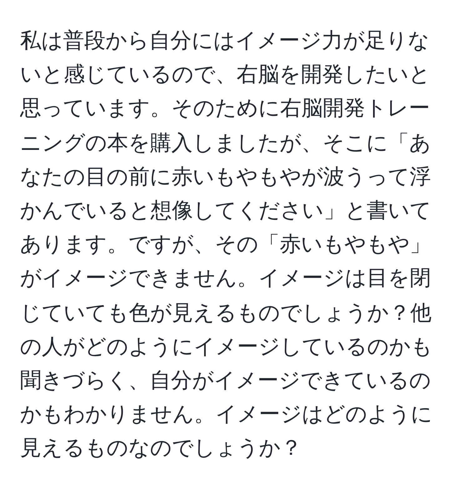 私は普段から自分にはイメージ力が足りないと感じているので、右脳を開発したいと思っています。そのために右脳開発トレーニングの本を購入しましたが、そこに「あなたの目の前に赤いもやもやが波うって浮かんでいると想像してください」と書いてあります。ですが、その「赤いもやもや」がイメージできません。イメージは目を閉じていても色が見えるものでしょうか？他の人がどのようにイメージしているのかも聞きづらく、自分がイメージできているのかもわかりません。イメージはどのように見えるものなのでしょうか？