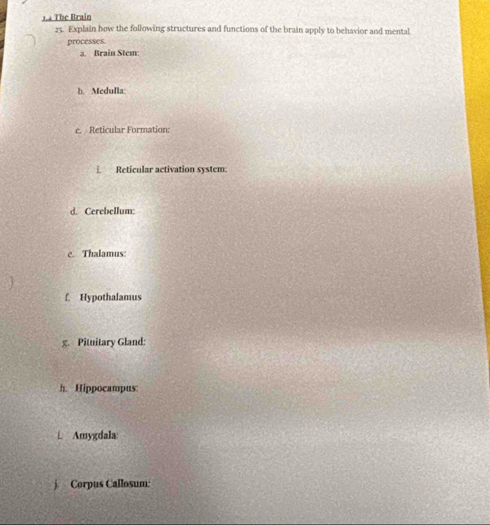 1.4 The Brain 
25. Explain how the following structures and functions of the brain apply to behavior and mental 
processes. 
a. Brain Stem: 
b. Medulla: 
c. Reticular Formation: 
i. Reticular activation system: 
d. Cerebellum: 
e. Thalamus: 
f. Hypothalamus 
g. Pituitary Gland: 
h. Hippocampus: 
L Amygdala 
j. Corpus Callosum: