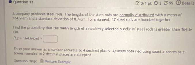 つ3 % 99 Details 
A company produces steel rods. The lengths of the steel rods are normally distributed with a mean of
164.9-cm and a standard deviation of 0.7-cm. For shipment, 17 steel rods are bundled together. 
Find the probability that the mean length of a randomly selected bundle of steel rods is greater than 164.6-
cm.
P(overline x>164.6-cm)=□
Enter your answer as a number accurate to 4 decimal places. Answers obtained using exact z-scores or z - 
scores rounded to 2 decimal places are accepted. 
Question Help: * Written Example