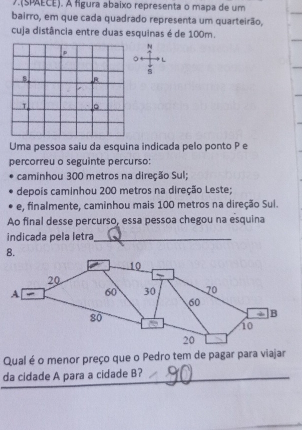 7.(SPAECE). À fgura abaixo representa o mapa de um 
bairro, em que cada quadrado representa um quarteirão, 
cuja distância entre duas esquinas é de 100m. 
N 
L 
s 
Uma pessoa saiu da esquina indicada pelo ponto P e 
percorreu o seguinte percurso: 
caminhou 300 metros na direção Sul; 
depois caminhou 200 metros na direção Leste; 
e, finalmente, caminhou mais 100 metros na direção Sul. 
Ao final desse percurso, essa pessoa chegou na esquina 
indicada pela letra_ 
8. 
Qual é o menor preço que o Pedro tem de pagar para viajar 
da cidade A para a cidade B?_