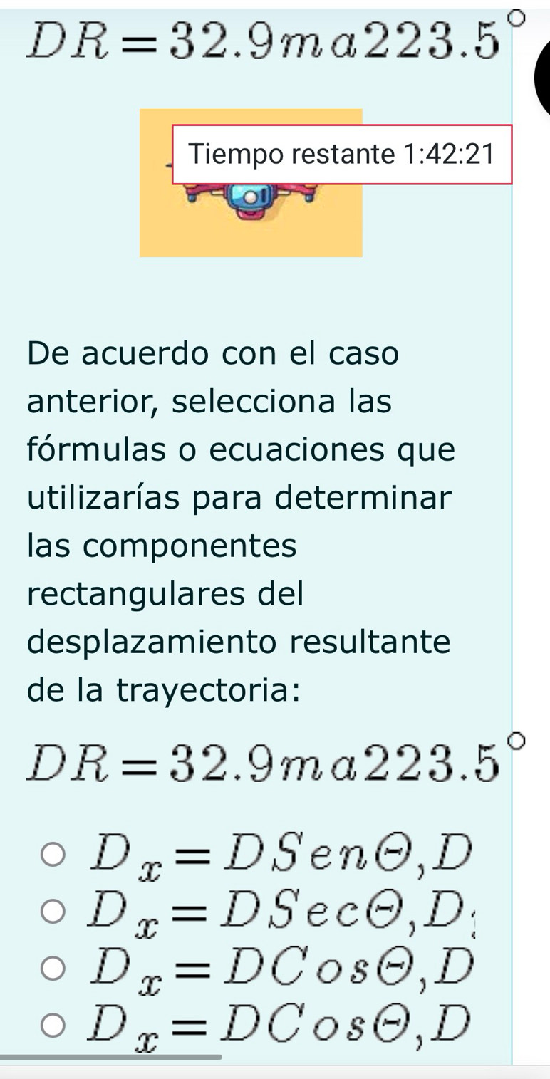 DR=32.9ma 223.5°
Tiempo restante 1:42:21
o
De acuerdo con el caso
anterior, selecciona las
fórmulas o ecuaciones que
utilizarías para determinar
las componentes
rectangulares del
desplazamiento resultante
de la trayectoria:
DR=32.9ma223.5°
D_x=DS e nodot ,D
D_x=DS e CTheta ,D :
D_x=DCosθ , D
D_x=DCosθ , D