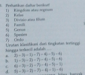 Perhatikan daftar berikut!
1) Kingdom atau regnum
2) Kelas
3) Divisio atau filum
4) Famili
5) Genus
6) Spesies
7) Ordo
Urutan klasifikasi dari tingkatan tertinggi
hingga terkecil adalah ....
a 2)-3)-1)-7)-4)-5)-6)
b. 1)-3)-2)-7)-4)-5)=6)
c. 6)-3)-2)-7)-4)-5)-1)
d. 5)-3)-2)-7)-4)-1)-6) hanvak