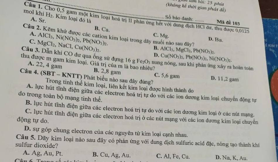 giàn lầm bài: 25 phút
(không kể thời gian phát đề)
mol khí H_2. Kim loại đó là
Câu 1. Cho 0,5 gam một kim loại hoá trị II phản ứng hết với dung dịch HCl dư, thu được 0,0125
Số báo danh: Mã đề 103
A. Sr. B. Ca.
A.
Câu 2. Kẽm khử được các cation kim loại trong dãy muối nào sau đây? Ê kimt
C. Mg. D. Ba.
C. MgCl_2, AlCl_3,Ni(NO_3)_2,Pb(NO_3)_2. ,NaCl Cu(NO_3)_2.
B.
D. AlCl_3,MgCl_2,Pb(NO_3)_2.
Cu(NO_3)_2,Pb(NO_3)_2,Ni(NO_3)_2.
Câu 3. Dẫn khí CO dư qua ống sứ đựng 16 g Fe_2O_3 nung nóng, sau khi phản ứng xảy ra hoàn toàn
thu được m gam kim loại. Giá trị của m là bao nhiêu?
A. 22, 4 gam B. 2,8 gam C. 5,6 gam D. 11,2 gam
Câu 4. (SBT - KNTT) Phát biểu nào sau đây đúng?
Trong tinh thể kim loại, liên kết kim loại được hình thành do
A. lực hút tĩnh điện giữa các electron hoá trị tự do với các ion dương kim loại chuyển động tự
do trong toàn bộ mạng tinh thể.
B. lực hút tĩnh điện giữa các electron hoá trị tự do với các ion dương kim loại ở các nút mạng.
C. lực hút tĩnh điện giữa các electron hoá trị ở các nút mạng với các ion dương kim loại chuyển
động tự do.
D. sự góp chung electron của các nguyên tử kim loại cạnh nhau.
Câu 5. Dãy kim loại nào sau đây có phản ứng với dung dịch sulfuric acid đặc, nóng tạo thành khí
sulfur dioxide?
A. Ag, Au, Pt. B. Cu, Ag, Au. C. Al, Fe, Cu. D. Na, K, Au.
Câu 6