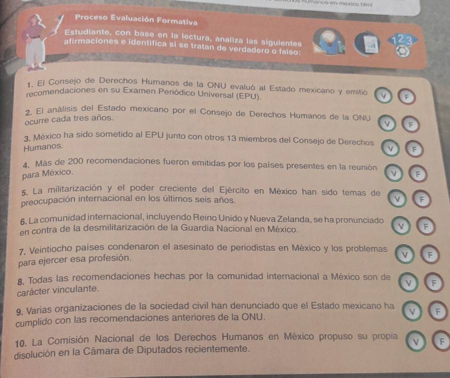 Us-numanos-en-mexico htm 
Proceso Evaluación Formativa 
Estudiante, con base en la lectura, analiza las siguientes 
12 3 
afirmaciones e identifica si se tratan de verdadero o falso: 
1. El Consejo de Derechos Humanos de la ONU evaluó al Estado mexicano y emitió F 
recomendaciones en su Examen Periódico Universal (EPU) 
2. El análisis del Estado mexicano por el Consejo de Derechos Humanos de la ONU 
ocurre cada tres años. 
v F 
3. México ha sido sometido al EPU junto con otros 13 miembros del Consejo de Derechos 
Humanos. 
v F 
4. Más de 200 recomendaciones fueron emitidas por los países presentes en la reunión v F 
para México. 
5. La militarización y el poder creciente del Ejército en México han sido temas de 
v 
preocupación internacional en los últimos seis años. F 
6. La comunidad internacional, incluyendo Reino Unido y Nueva Zelanda, se ha pronunciado 
en contra de la desmilitarización de la Guardia Nacional en México. 
F 
7. Veintiocho países condenaron el asesinato de periodistas en México y los problemas F 
para ejercer esa profesión. 
8. Todas las recomendaciones hechas por la comunidad internacional a México son de v F 
carácter vinculante. 
9. Varias organizaciones de la sociedad civil han denunciado que el Estado mexicano ha 
cumplido con las recomendaciones anteriores de la ONU. F 
10. La Comisión Nacional de los Derechos Humanos en México propuso su propia V F 
disolución en la Cámara de Diputados recientemente.