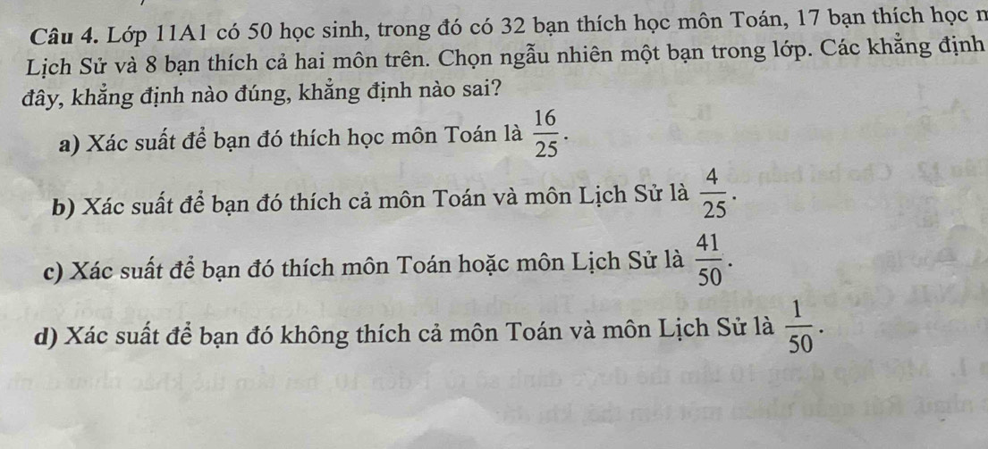 Lớp 11A1 có 50 học sinh, trong đó có 32 bạn thích học môn Toán, 17 bạn thích học n
Lịch Sử và 8 bạn thích cả hai môn trên. Chọn ngẫu nhiên một bạn trong lớp. Các khẳng định
đây, khẳng định nào đúng, khẳng định nào sai?
a) Xác suất để bạn đó thích học môn Toán là  16/25 .
b) Xác suất để bạn đó thích cả môn Toán và môn Lịch Sử là  4/25 .
c) Xác suất để bạn đó thích môn Toán hoặc môn Lịch Sử là  41/50 .
d) Xác suất để bạn đó không thích cả môn Toán và môn Lịch Sử là  1/50 .