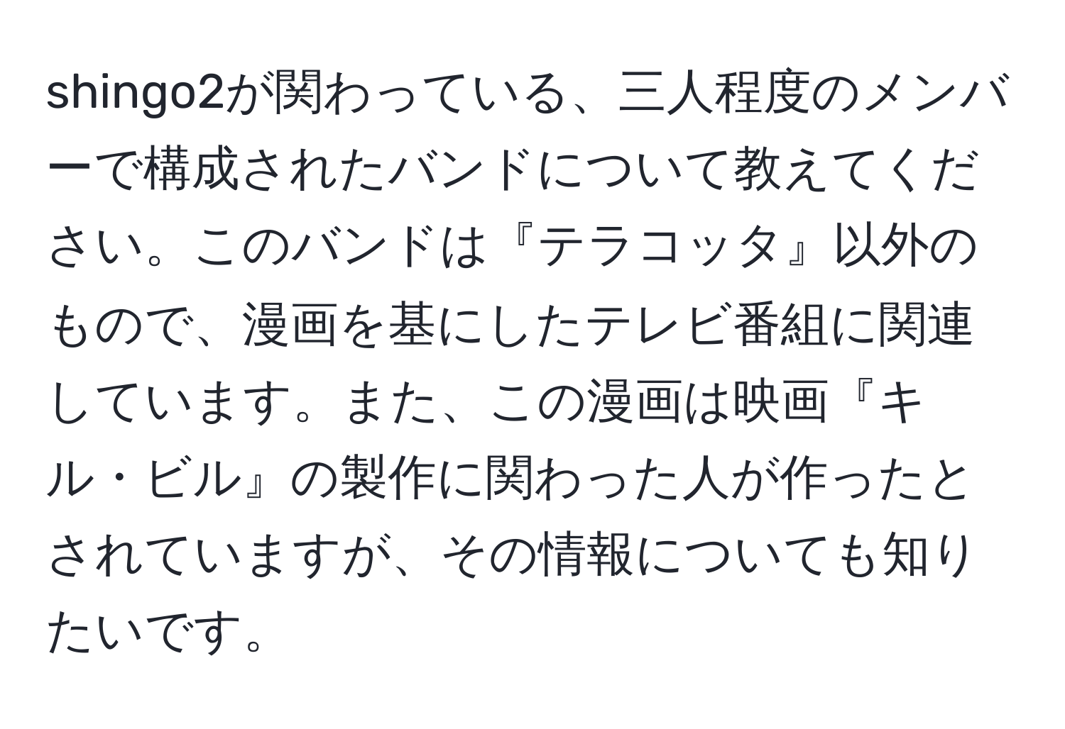 shingo2が関わっている、三人程度のメンバーで構成されたバンドについて教えてください。このバンドは『テラコッタ』以外のもので、漫画を基にしたテレビ番組に関連しています。また、この漫画は映画『キル・ビル』の製作に関わった人が作ったとされていますが、その情報についても知りたいです。