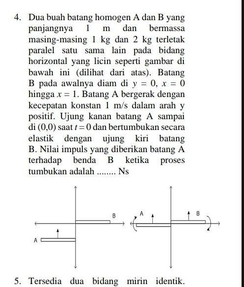 Dua buah batang homogen A dan B yang 
panjangnya 1 m dan bermassa 
masing-masing 1 kg dan 2 kg terletak 
paralel satu sama lain pada bidang 
horizontal yang licin seperti gambar di 
bawah ini (dilihat dari atas). Batang 
B pada awalnya diam di y=0, x=0
hingga x=1. Batang A bergerak dengan 
kecepatan konstan 1 m/s dalam arah y
positif. Ujung kanan batang A sampai 
di (0,0) saat t=0 dan bertumbukan secara 
elastik dengan ujung kiri batang 
B. Nilai impuls yang diberikan batang A 
terhadap benda B ketika proses 
tumbukan adalah _Ns 
5. Tersedia dua bidang mirin identik.