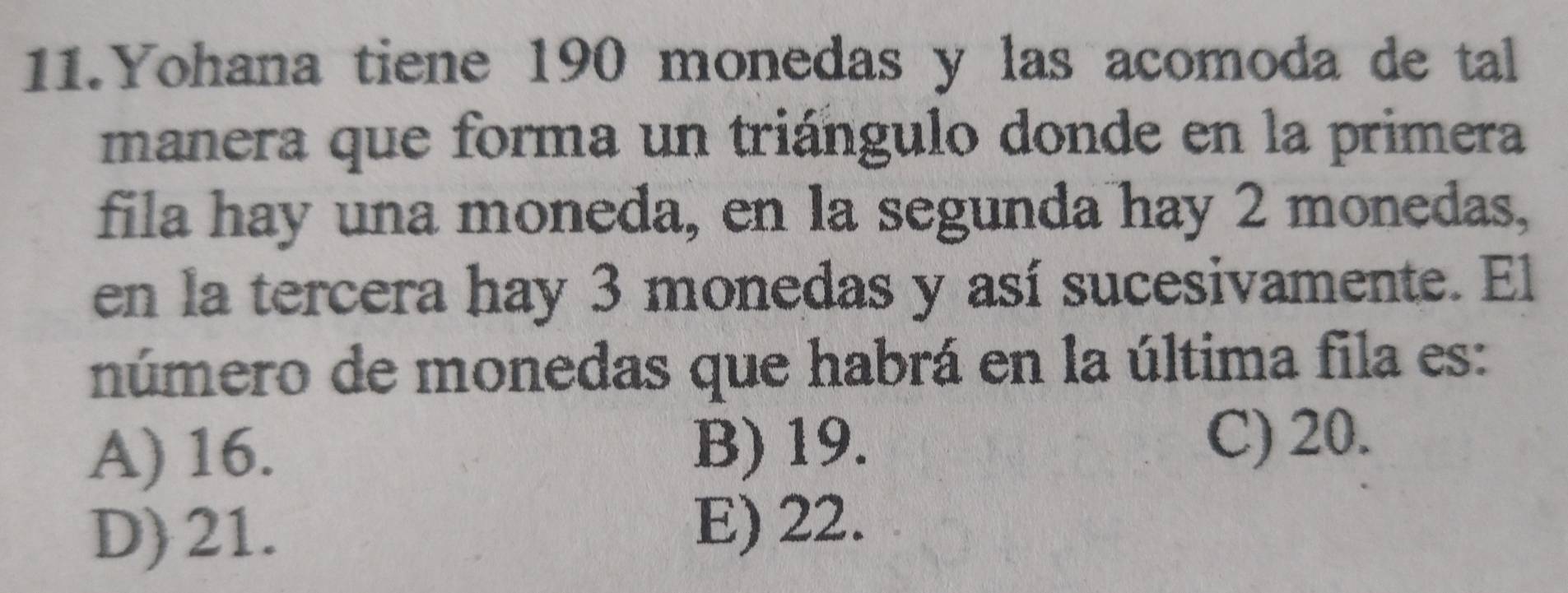 Yohana tiene 190 monedas y las acomoda de tal
manera que forma un triángulo donde en la primera
fila hay una moneda, en la segunda hay 2 monedas,
en la tercera hay 3 monedas y así sucesivamente. El
número de monedas que habrá en la última fila es:
A) 16. B) 19.
C) 20.
D) 21. E) 22.