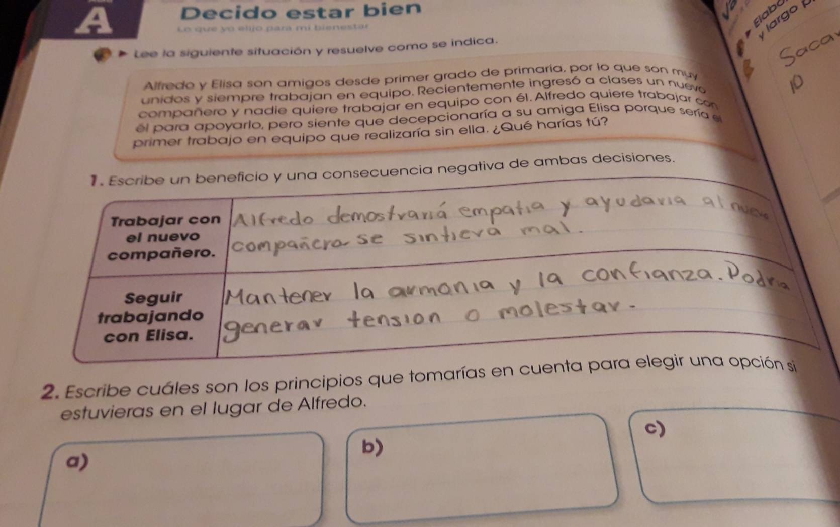 Decido estar bien
Lo que yo elijo para mi bienestar
Elabo
largo 
Lee la siguiente situación y resuelve como se indica.
Alfredo y Elisa son amigos desde primer grado de primaría, por lo que son muy
unidos y siempre trabajan en equipo. Recientemente ingresó a clases un nueva
compañero y nadie quiere trabajar en equipo con él. Alfredo quiere trabajar con
él para apoyarlo, pero siente que decepcionaría a su amiga Elisa porque sería el
primer trabajo en equipo que realizaría sin ella. ¿Qué harías tú?
a consecuencia negativa de ambas decisiones.
2. Escribe cuáles son los principios que tomarías 
estuvieras en el lugar de Alfredo.
c)
b)
a)