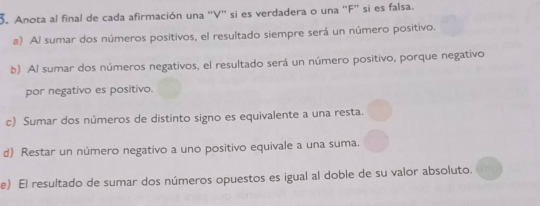 Anota al final de cada afirmación una “V” si es verdadera o una “F” si es falsa. 
a) Al sumar dos números positivos, el resultado siempre será un número positivo. 
b) Al sumar dos números negativos, el resultado será un número positivo, porque negativo 
por negativo es positivo. 
c) Sumar dos números de distinto signo es equivalente a una resta. 
d) Restar un número negativo a uno positivo equivale a una suma. 
e) El resultado de sumar dos números opuestos es igual al doble de su valor absoluto.